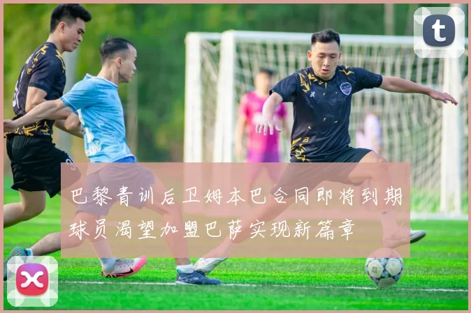 巴黎青训后卫姆本巴合同即将到期球员渴望加盟巴萨实现新篇章