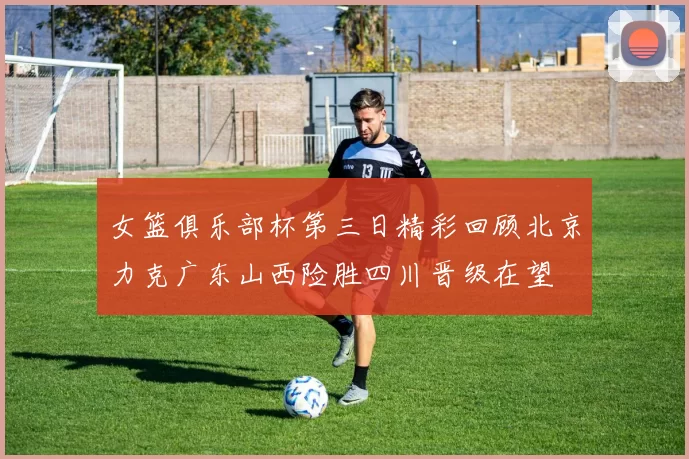 女篮俱乐部杯第三日精彩回顾北京力克广东山西险胜四川晋级在望