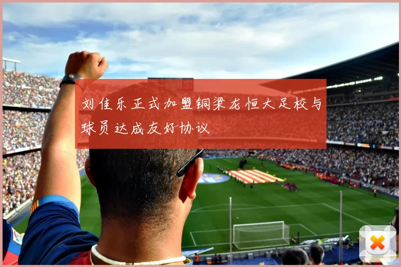 刘佳乐正式加盟铜梁龙恒大足校与球员达成友好协议