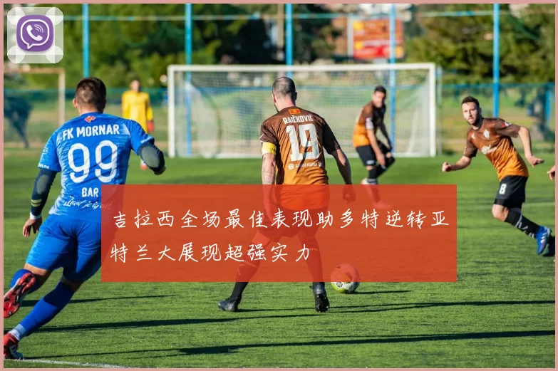 吉拉西全场最佳表现助多特逆转亚特兰大展现超强实力