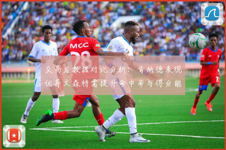 交易后数据对比分析：肯纳德表现优异文森特需提升命中率与得分能力