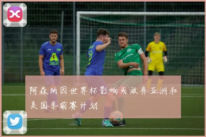 阿森纳因世界杯影响或放弃亚洲和美国季前赛计划