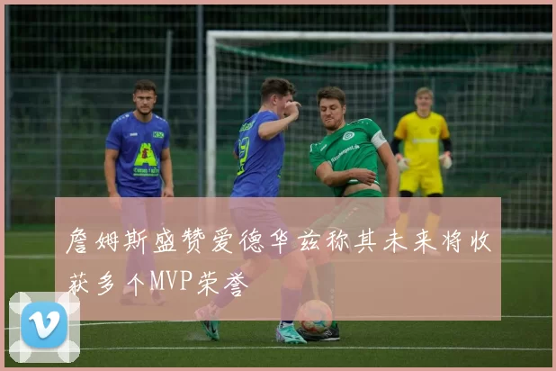 詹姆斯盛赞爱德华兹称其未来将收获多个MVP荣誉