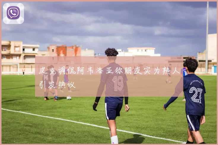 皮克调侃阿韦洛亚称朋友实为熟人引发热议