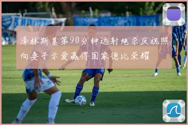 泽林斯基第90分钟远射绝杀庆祝照向妻子示爱赢得国家德比荣耀