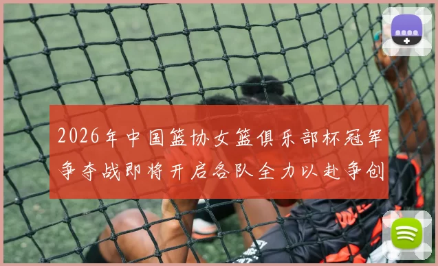 2026年中国篮协女篮俱乐部杯冠军争夺战即将开启各队全力以赴争创佳绩