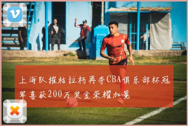 上海队摧枯拉朽再夺CBA俱乐部杯冠军喜获200万奖金荣耀加冕
