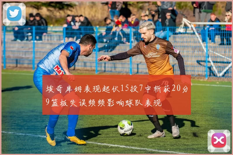 埃奇库姆表现起伏15投7中斩获20分9篮板失误频频影响球队表现