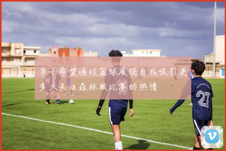 华子希望通过篮球展现自我吸引更多人关注森林狼比赛的热情