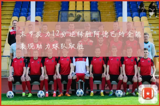 末节发力12分逆转胜阿德巴约全能表现助力球队取胜