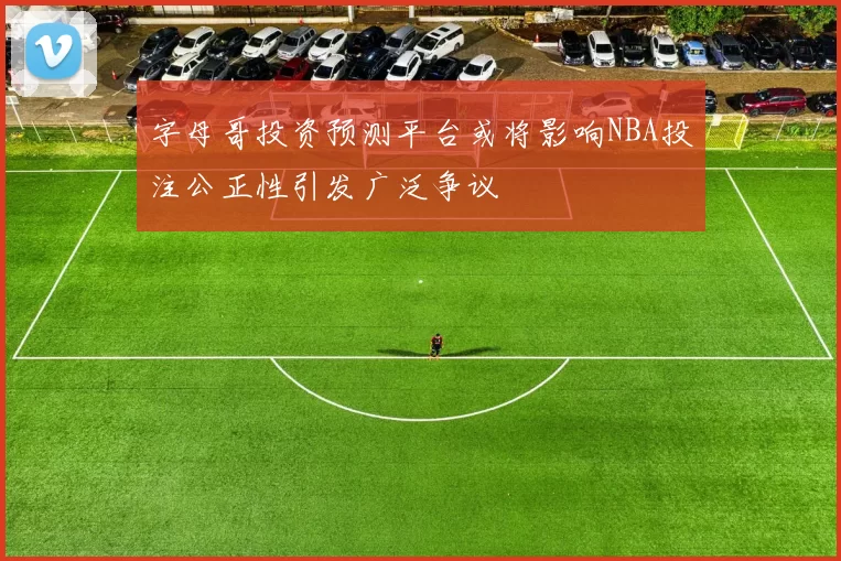 字母哥投资预测平台或将影响NBA投注公正性引发广泛争议