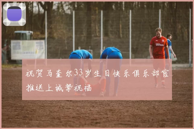 祝贺马奎尔33岁生日快乐俱乐部官推送上诚挚祝福