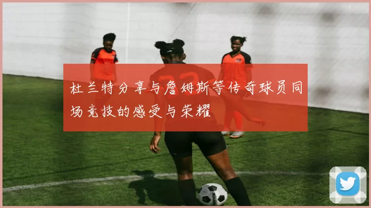 杜兰特分享与詹姆斯等传奇球员同场竞技的感受与荣耀