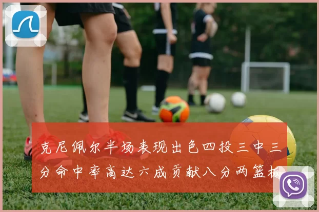 克尼佩尔半场表现出色四投三中三分命中率高达六成贡献八分两篮板