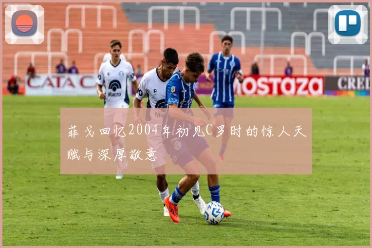 菲戈回忆2004年初见C罗时的惊人天赋与深厚敬意