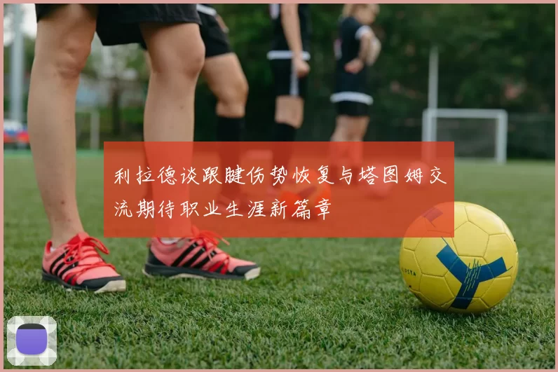 利拉德谈跟腱伤势恢复与塔图姆交流期待职业生涯新篇章