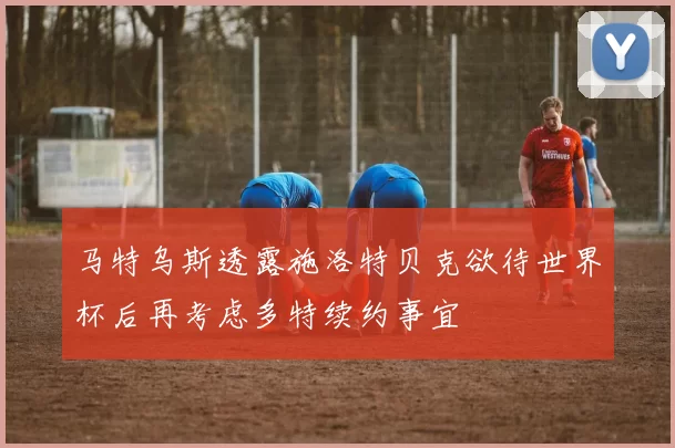 马特乌斯透露施洛特贝克欲待世界杯后再考虑多特续约事宜