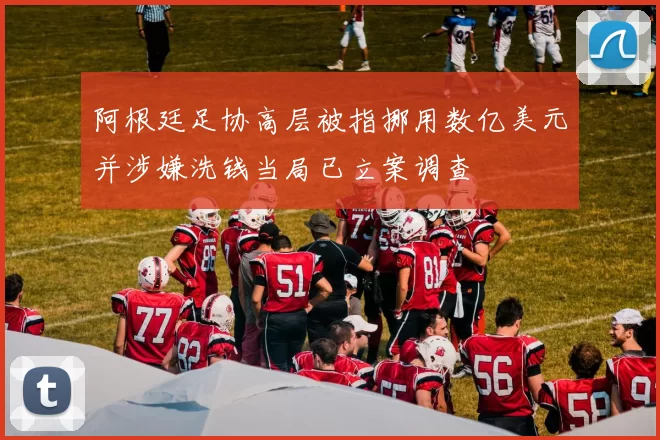 阿根廷足协高层被指挪用数亿美元并涉嫌洗钱当局已立案调查