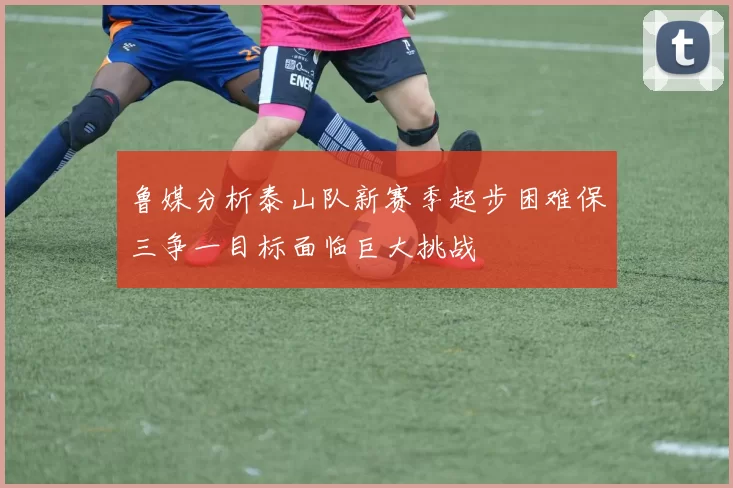 鲁媒分析泰山队新赛季起步困难保三争一目标面临巨大挑战