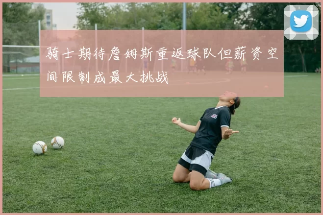 骑士期待詹姆斯重返球队但薪资空间限制成最大挑战