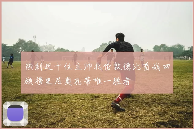 热刺近十位主帅北伦敦德比首战回顾穆里尼奥孔蒂唯一胜者