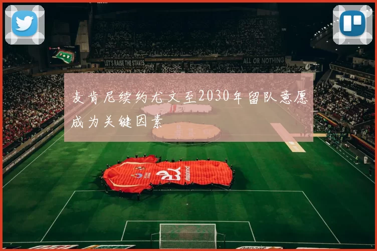 麦肯尼续约尤文至2030年留队意愿成为关键因素