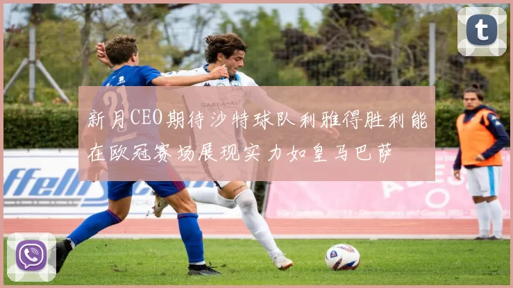 新月CEO期待沙特球队利雅得胜利能在欧冠赛场展现实力如皇马巴萨