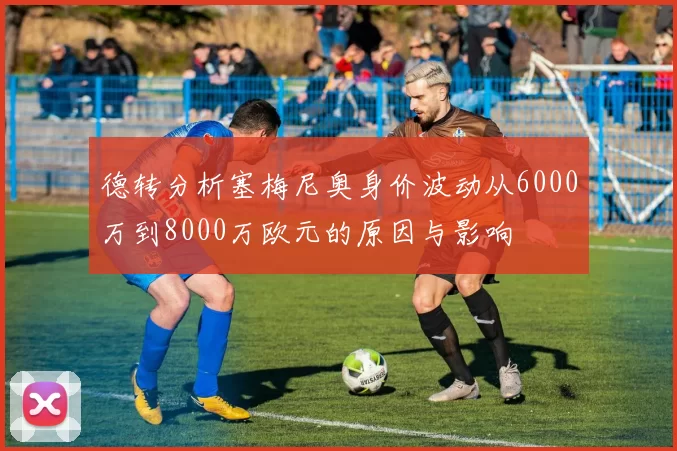 德转分析塞梅尼奥身价波动从6000万到8000万欧元的原因与影响