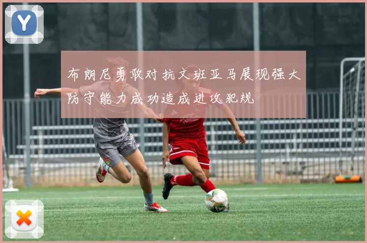 布朗尼勇敢对抗文班亚马展现强大防守能力成功造成进攻犯规