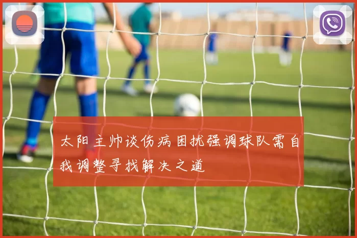 太阳主帅谈伤病困扰强调球队需自我调整寻找解决之道